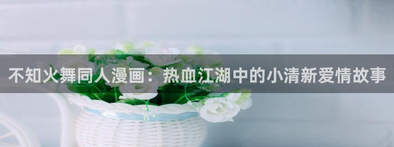 香蕉文化漫画小说下拉：不知火舞同人漫画：热血江湖中的小清新爱情故事